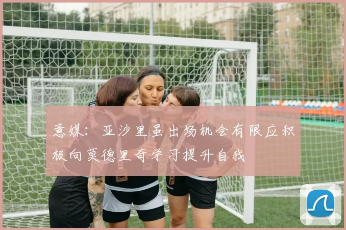 意媒：亚沙里虽出场机会有限应积极向莫德里奇学习提升自我