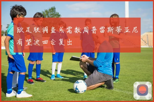 欧足联调查或需数周普雷斯蒂亚尼有望次回合复出