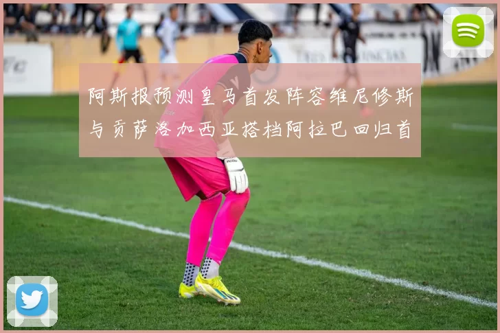 阿斯报预测皇马首发阵容维尼修斯与贡萨洛加西亚搭档阿拉巴回归首发位置