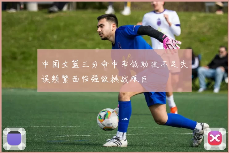 中国女篮三分命中率低助攻不足失误频繁面临强敌挑战艰巨
