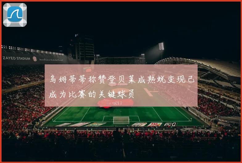 乌姆蒂蒂称赞登贝莱成熟蜕变现已成为比赛的关键球员