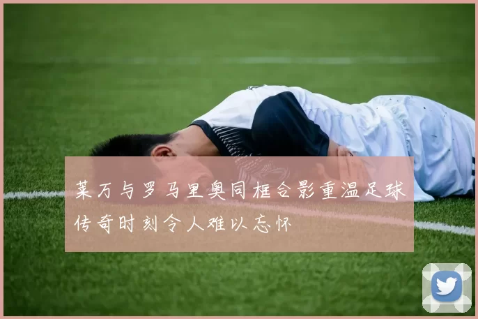 莱万与罗马里奥同框合影重温足球传奇时刻令人难以忘怀