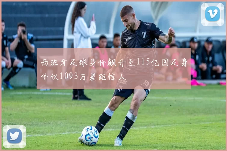 西班牙足球身价飙升至115亿国足身价仅1093万差距惊人