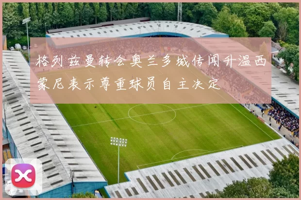 格列兹曼转会奥兰多城传闻升温西蒙尼表示尊重球员自主决定