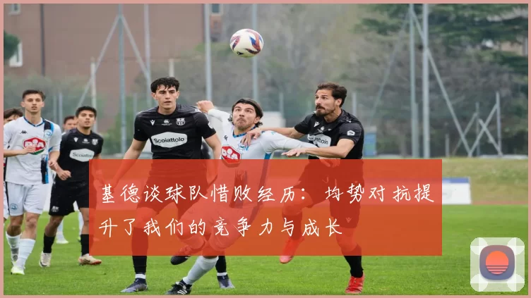 基德谈球队惜败经历：均势对抗提升了我们的竞争力与成长