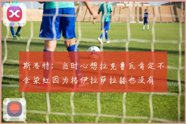 斯洛特：当时心想拉克鲁瓦肯定不会染红因为格伊拉萨拉赫也没有