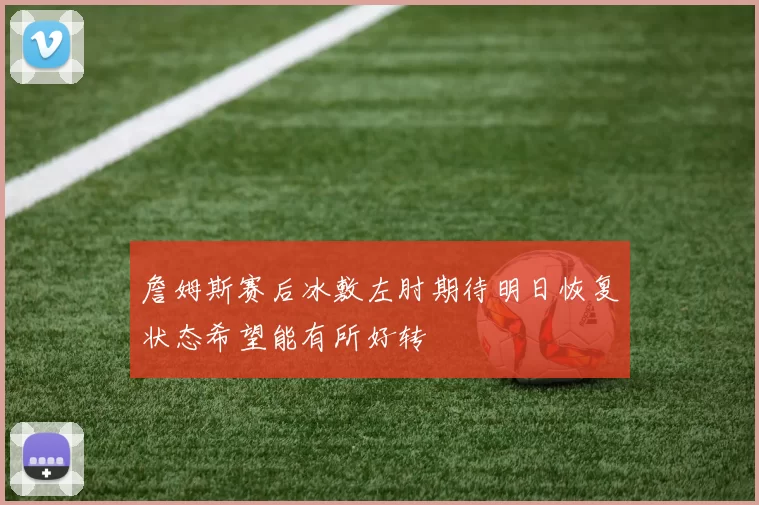 詹姆斯赛后冰敷左肘期待明日恢复状态希望能有所好转