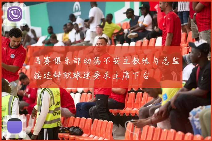 马赛俱乐部动荡不安主教练与总监接连辞职球迷要求主席下台