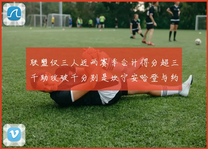 联盟仅三人近两赛季合计得分超三千助攻破千分别是坎宁安哈登与约基奇