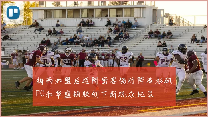 梅西加盟后迈阿密客场对阵洛杉矶FC和华盛顿联创下新观众纪录