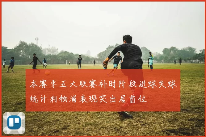 本赛季五大联赛补时阶段进球失球统计利物浦表现突出居首位