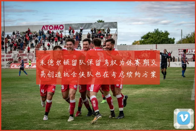 米德尔顿留队保留鸟权为休赛期交易创造机会侠队也在考虑续约方案
