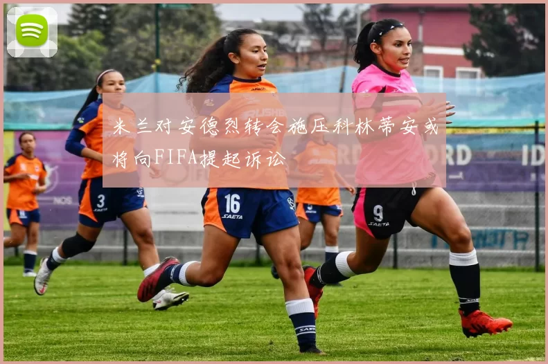 米兰对安德烈转会施压科林蒂安或将向FIFA提起诉讼