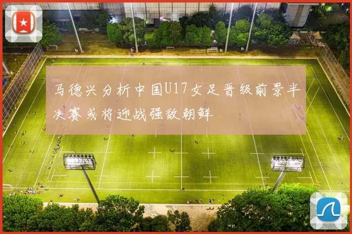马德兴分析中国U17女足晋级前景半决赛或将迎战强敌朝鲜
