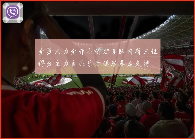 全员火力全开小桥坦言队内有三位得分主力自己乐于退居幕后支持