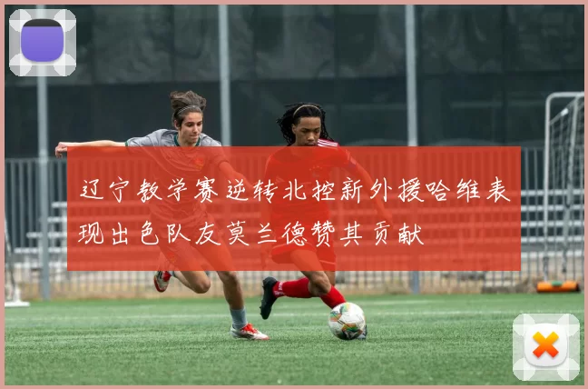辽宁教学赛逆转北控新外援哈维表现出色队友莫兰德赞其贡献
