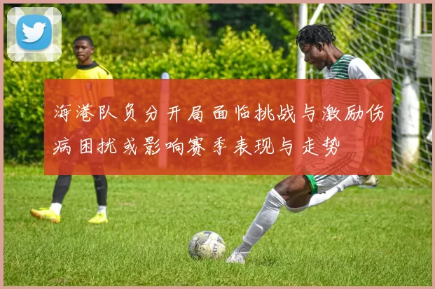 海港队负分开局面临挑战与激励伤病困扰或影响赛季表现与走势