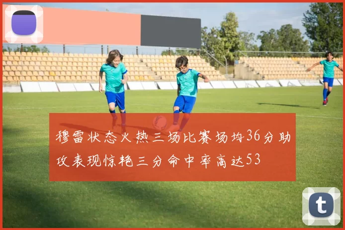 穆雷状态火热三场比赛场均36分助攻表现惊艳三分命中率高达53