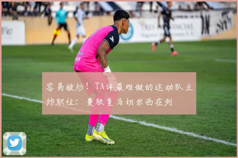 容易被炒！TA评最难做的运动队主帅职位：曼联皇马切尔西在列