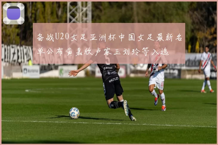 备战U20女足亚洲杯中国女足最新名单公布黄嘉欣卢家玉刘玲等入选
