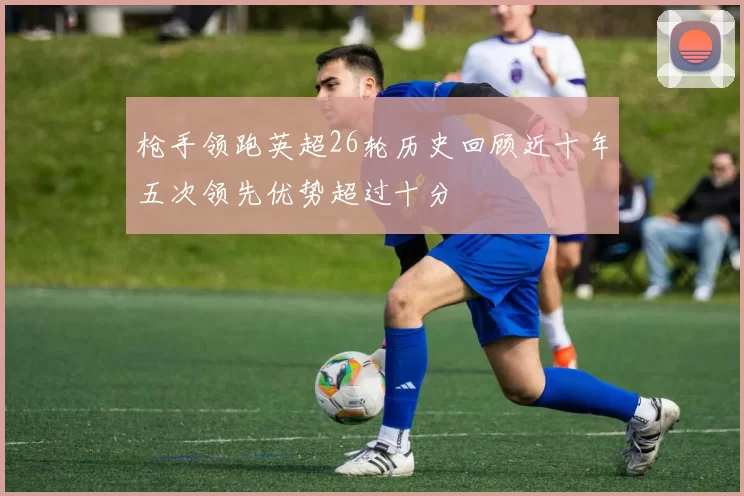 枪手领跑英超26轮历史回顾近十年五次领先优势超过十分