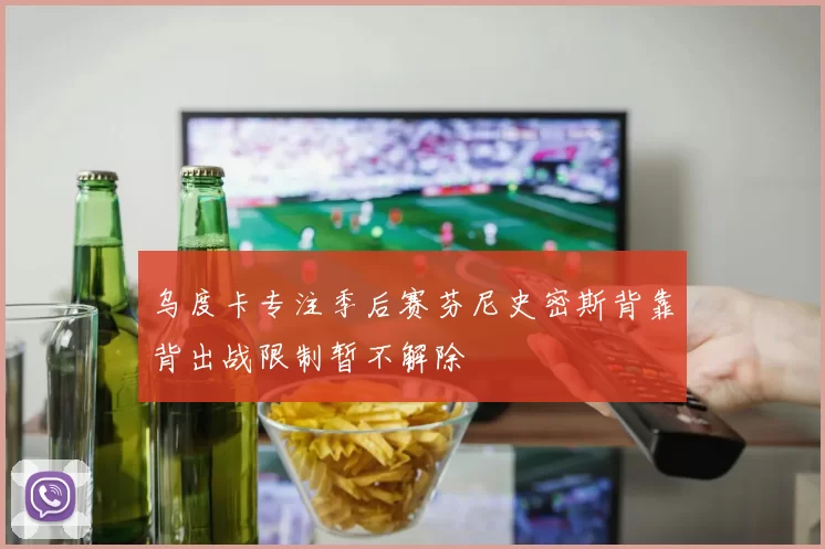 乌度卡专注季后赛芬尼史密斯背靠背出战限制暂不解除