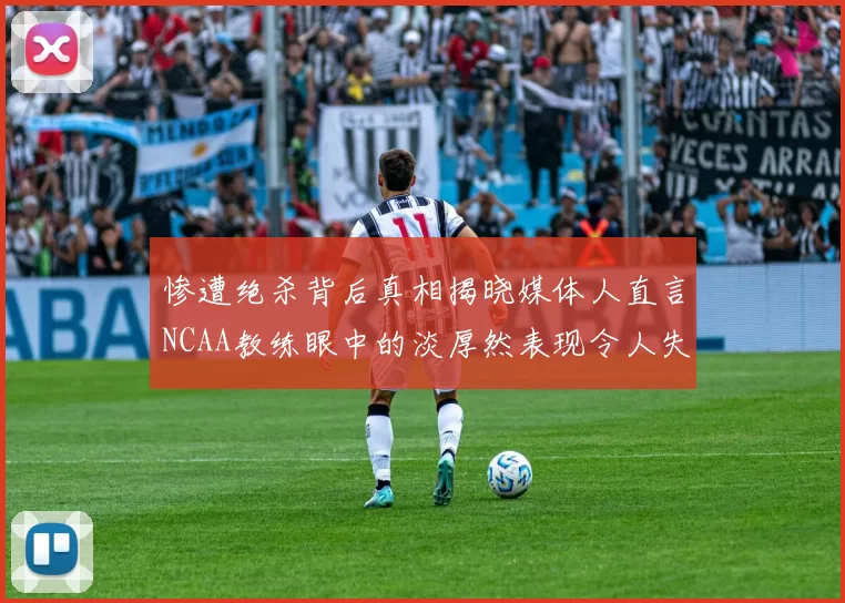 惨遭绝杀背后真相揭晓媒体人直言NCAA教练眼中的淡厚然表现令人失望