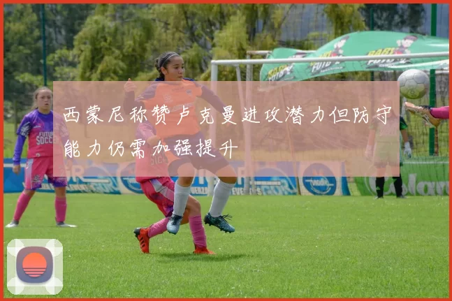 西蒙尼称赞卢克曼进攻潜力但防守能力仍需加强提升
