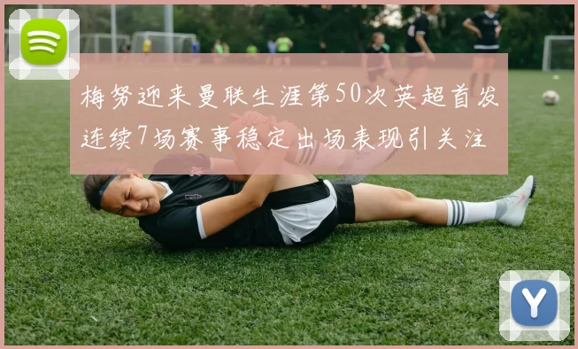 梅努迎来曼联生涯第50次英超首发连续7场赛事稳定出场表现引关注