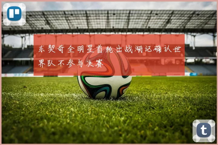 东契奇全明星首轮出战湖记确认世界队不参与决赛