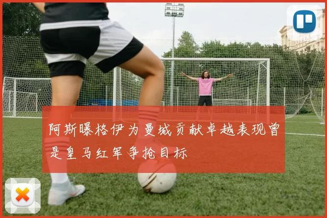 阿斯曝格伊为曼城贡献卓越表现曾是皇马红军争抢目标