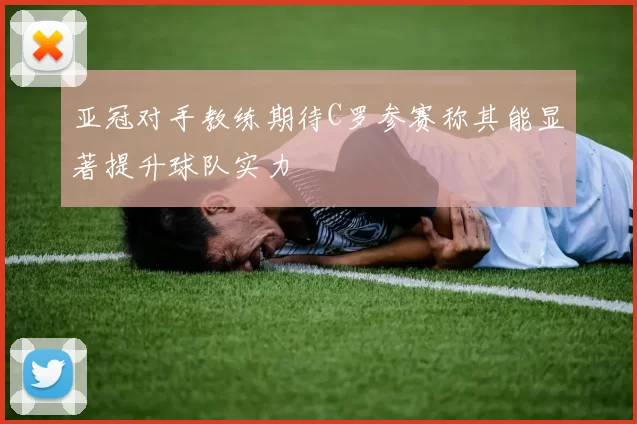 亚冠对手教练期待C罗参赛称其能显著提升球队实力